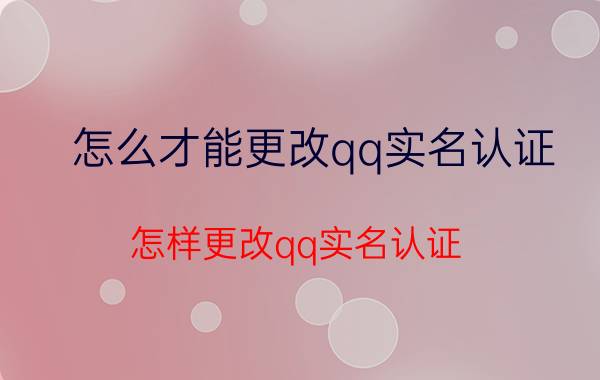 怎么才能更改qq实名认证 怎样更改qq实名认证？